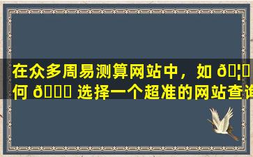 在众多周易测算网站中，如 🦈 何 🐋 选择一个超准的网站查询自己的生辰八字
